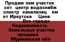Продам зем.участок 12сот. центр.водоснабж. электр. канализац. 9км. от Иркутска  › Цена ­ 800 000 - Все города Недвижимость » Земельные участки продажа   . Мурманская обл.,Кандалакша г.